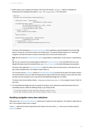 3. Before setting up the navigation item listener, add code to the activity's onCreate() method to instantiate the
DrawerLayout and NavigationView objects ( drawer and navigationView in the code below):
@Override
protected void onCreate(Bundle savedInstanceState) {
. . .
DrawerLayout drawer = (DrawerLayout)
findViewById(R.id.drawer_layout);
ActionBarDrawerToggle toggle =
new ActionBarDrawerToggle(this, drawer, toolbar,
R.string.navigation_drawer_open,
R.string.navigation_drawer_close);
if (drawer != null) {
drawer.addDrawerListener(toggle);
}
toggle.syncState();
NavigationView navigationView = (NavigationView)
findViewById(R.id.nav_view);
if (navigationView != null) {
navigationView.setNavigationItemSelectedListener(this);
}
}
The above code instantiates an ActionBarDrawerToggle, which substitutes a special drawable for the activity's Up
button in the app bar, and links the activity to the DrawerLayout. The special drawable appears as a "hamburger"
navigation icon when the drawer is closed, and animates into an arrow as the drawer opens.
Note: Be sure to use the ActionBarDrawerToggle in support-library-v7.appcompact, not the version in support-library-
v4.
Tip: You can customize the animated toggle by defining the drawerArrowStyle in your ActionBar theme (for more
detailed information about the ActionBar theme, see Adding the App Bar in the Android Developer documentation.
The above code implements addDrawerListener() to listen for drawer open and close events, so that when the user
taps custom drawable button, the navigation drawer slides out.
You must also use the syncState() method of ActionBarDrawerToggle to synchronize the state of the drawer indicator.
The synchronization must occur after the DrawerLayout's instance state has been restored, and any other time when
the state may have diverged in such a way that the ActionBarDrawerToggle was not notified.
The above code ends by setting a listener, setNavigationItemSelectedListener() , to the navigation drawer to listen for
item clicks.
4. The ActionBarDrawerToggle also lets you specify the strings to use to describe the open/close drawer actions for
accessibility services. Define the following strings in your strings.xml file:
<string name="navigation_drawer_open">Open navigation drawer</string>
<string name="navigation_drawer_close">Close navigation drawer</string>
Handling navigation menu item selections
Write code in the onNavigationItemSelected() method stub to handle menu item selections. This method is called when an
item in the navigation drawer menu is tapped.
It uses if statements to take the appropriate action based on the menu item's id , which you can retrieve using the
getItemId() method:
4.3: Screen Navigation
191
 