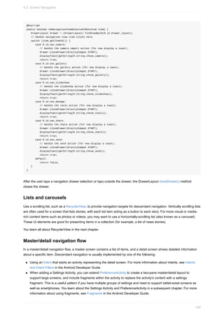 @Override
public boolean onNavigationItemSelected(MenuItem item) {
DrawerLayout drawer = (DrawerLayout) findViewById(R.id.drawer_layout);
// Handle navigation view item clicks here.
switch (item.getItemId()) {
case R.id.nav_camera:
// Handle the camera import action (for now display a toast).
drawer.closeDrawer(GravityCompat.START);
displayToast(getString(R.string.chose_camera));
return true;
case R.id.nav_gallery:
// Handle the gallery action (for now display a toast).
drawer.closeDrawer(GravityCompat.START);
displayToast(getString(R.string.chose_gallery));
return true;
case R.id.nav_slideshow:
// Handle the slideshow action (for now display a toast).
drawer.closeDrawer(GravityCompat.START);
displayToast(getString(R.string.chose_slideshow));
return true;
case R.id.nav_manage:
// Handle the tools action (for now display a toast).
drawer.closeDrawer(GravityCompat.START);
displayToast(getString(R.string.chose_tools));
return true;
case R.id.nav_share:
// Handle the share action (for now display a toast).
drawer.closeDrawer(GravityCompat.START);
displayToast(getString(R.string.chose_share));
return true;
case R.id.nav_send:
// Handle the send action (for now display a toast).
drawer.closeDrawer(GravityCompat.START);
displayToast(getString(R.string.chose_send));
return true;
default:
return false;
}
}
After the user taps a navigation drawer selection or taps outside the drawer, the DrawerLayout closeDrawer() method
closes the drawer.
Lists and carousels
Use a scrolling list, such as a RecyclerView, to provide navigation targets for descendant navigation. Vertically scrolling lists
are often used for a screen that lists stories, with each list item acting as a button to each story. For more visual or media-
rich content items such as photos or videos, you may want to use a horizontally-scrolling list (also known as a carousel).
These UI elements are good for presenting items in a collection (for example, a list of news stories).
You learn all about RecyclerView in the next chapter.
Master/detail navigation flow
In a master/detail navigation flow, a master screen contains a list of items, and a detail screen shows detailed information
about a specific item. Descendant navigation is usually implemented by one of the following:
Using an Intent that starts an activity representing the detail screen. For more information about Intents, see Intents
and Intent Filters in the Android Developer Guide.
When adding a Settings Activity, you can extend PreferenceActivity to create a two-pane master/detail layout to
support large screens, and include fragments within the activity to replace the activity's content with a settings
fragment. This is a useful pattern if you have multiple groups of settings and need to support tablet-sized screens as
well as smartphones. You learn about the Settings Activity and PreferenceActivity in a subsequent chapter. For more
information about using fragments, see Fragments in the Android Developer Guide.
4.3: Screen Navigation
192
 