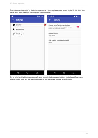 Smartphones are best suited for displaying one screen at a time—such as a master screen (on the left side of the figure
below) and a detail screen (on the right side of the figure below).
On the other hand, tablet displays, especially when viewed in the landscape orientation, are best suited for showing
multiple content panes at a time: the master on the left, and the detail to the right, as shown below.
4.3: Screen Navigation
193
 