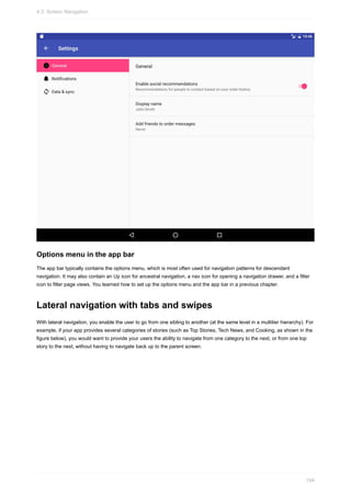 Options menu in the app bar
The app bar typically contains the options menu, which is most often used for navigation patterns for descendant
navigation. It may also contain an Up icon for ancestral navigation, a nav icon for opening a navigation drawer, and a filter
icon to filter page views. You learned how to set up the options menu and the app bar in a previous chapter.
Lateral navigation with tabs and swipes
With lateral navigation, you enable the user to go from one sibling to another (at the same level in a multitier hierarchy). For
example, if your app provides several categories of stories (such as Top Stories, Tech News, and Cooking, as shown in the
figure below), you would want to provide your users the ability to navigate from one category to the next, or from one top
story to the next, without having to navigate back up to the parent screen.
4.3: Screen Navigation
194
 