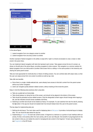 In the above figure:
1. Lateral navigation from one category screen to another
2. Lateral navigation from one story screen to another
Another example of lateral navigation is the ability to swipe left or right in a Gmail conversation to view a newer or older
email in the same Inbox.
You can implement lateral navigation with tabs that represent each screen. Tabs appear across the top of a screen, as
shown on the left side of the above figure, providing navigation to other screens. Tab navigation is a common solution for
lateral navigation from one child screen to another child screen that is a sibling—in the same position in the hierarchy and
sharing the same parent screen.
Tabs are most appropriate for small sets (four or fewer) of sibling screens. You can combine tabs with swipe views, so that
the user can swipe across from one screen to another as well as tap a tab.
Tabs offer two benefits:
Since there is a single, initially-selected tab, users already have access to that tab's content from the parent screen
without any further navigation.
Users can navigate quickly between related screens, without needing to first revisit the parent.
Keep in mind the following best practices when using tabs:
Tabs are usually laid out horizontally.
Tabs should always run along the top of the screen, and should not be aligned to the bottom of the screen.
Tabs should be persistent across related screens. Only the designated content region should change when tapping a
tab, and tab indicators should remain available at all times.
Switching to another tab should not be treated as history. For example, if a user switches from tab A to tab B, pressing
the Up button in the app bar should not reselect tab A but should instead return the user to the parent screen.
The key steps for implementing tabs are:
1. Defining the tab layout. The main class used for displaying tabs is TabLayout. It provides a horizontal layout to display
tabs. You can show the tabs below the app bar.
2. Implementing a Fragment for each tab content screen. A fragment is a behavior or a portion of user interface within an
activity. It's like a mini-activity within the main activity, with its own own lifecycle. One benefit of using fragments for the
tab content is that you can isolate the code for managing the tab content in the fragment. To learn about fragments,
see Fragments in the API Guide.
4.3: Screen Navigation
195
 