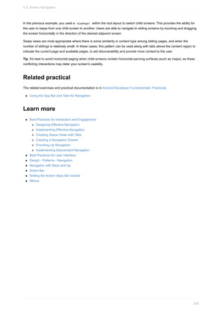 In the previous example, you used a ViewPager within the root layout to switch child screens. This provides the ability for
the user to swipe from one child screen to another. Users are able to navigate to sibling screens by touching and dragging
the screen horizontally in the direction of the desired adjacent screen.
Swipe views are most appropriate where there is some similarity in content type among sibling pages, and when the
number of siblings is relatively small. In these cases, this pattern can be used along with tabs above the content region to
indicate the current page and available pages, to aid discoverability and provide more context to the user.
Tip: It's best to avoid horizontal paging when child screens contain horizontal panning surfaces (such as maps), as these
conflicting interactions may deter your screen's usability.
Related practical
The related exercises and practical documentation is in Android Developer Fundamentals: Practicals.
Using the App Bar and Tabs for Navigation
Learn more
Best Practices for Interaction and Engagement
Designing Effective Navigation
Implementing Effective Navigation
Creating Swipe Views with Tabs
Creating a Navigation Drawer
Providing Up Navigation
Implementing Descendant Navigation
Best Practices for User Interface
Design - Patterns - Navigation
Navigation with Back and Up
Action Bar
Adding the Action (App) Bar tutorial
Menus
4.3: Screen Navigation
200
 