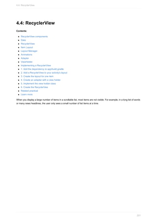 4.4: RecyclerView
Contents:
RecyclerView components
Data
RecyclerView
Item Layout
Layout Manager
Animations
Adapter
ViewHolder
Implementing a RecyclerView
1. Add the dependency to app/build.gradle
2. Add a RecyclerView to your activity's layout
3. Create the layout for one item
4. Create an adapter with a view holder
5. Implement the view holder class
6. Create the RecyclerVew
Related practical
Learn more
When you display a large number of items in a scrollable list, most items are not visible. For example, in a long list of words
or many news headlines, the user only sees a small number of list items at a time.
4.4: RecyclerView
201
 
