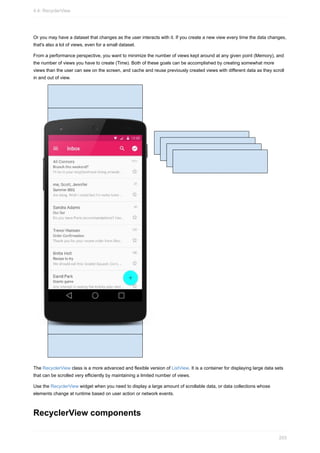 Or you may have a dataset that changes as the user interacts with it. If you create a new view every time the data changes,
that's also a lot of views, even for a small dataset.
From a performance perspective, you want to minimize the number of views kept around at any given point (Memory), and
the number of views you have to create (Time). Both of these goals can be accomplished by creating somewhat more
views than the user can see on the screen, and cache and reuse previously created views with different data as they scroll
in and out of view.
The RecyclerView class is a more advanced and flexible version of ListView. It is a container for displaying large data sets
that can be scrolled very efficiently by maintaining a limited number of views.
Use the RecyclerView widget when you need to display a large amount of scrollable data, or data collections whose
elements change at runtime based on user action or network events.
RecyclerView components
4.4: RecyclerView
203
 