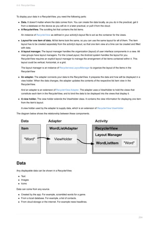 To display your data in a RecyclerView, you need the following parts:
Data. It doesn't matter where the data comes from. You can create the data locally, as you do in the practical, get it
from a database on the device as you will do in a later practical, or pull it from the cloud.
A RecyclerView. The scrolling list that contains the list items.
An instance of RecyclerView as defined in your activity's layout file to act as the container for the views.
Layout for one item of data. All list items look the same, so you can use the same layout for all of them. The item
layout has to be created separately from the activity's layout, so that one item view at a time can be created and filled
with data.
A layout manager. The layout manager handles the organization (layout) of user interface components in a view. All
view groups have layout managers. For the LinearLayout, the Android system handles the layout for you.
RecyclerView requires an explicit layout manager to manage the arrangement of list items contained within it. This
layout could be vertical, horizontal, or a grid.
The layout manager is an instance of Recyclerview.LayoutManager to organize the layout of the items in the
RecyclerView
An adapter. The adapter connects your data to the RecyclerView. It prepares the data and how will be displayed in a
view holder. When the data changes, the adapter updates the contents of the respective list item view in the
RecyclerView.
And an adapter is an extension of RecyclerView.Adapter. The adapter uses a ViewHolder to hold the views that
constitute each item in the RecyclerView, and to bind the data to be displayed into the views that display it.
A view holder. The view holder extends the ViewHolder class. It contains the view information for displaying one item
from the item's layout.
A view holder used by the adapter to supply data, which is an extension of RecyclerView.ViewHolder
The diagram below shows the relationship between these compoments.
Data
Any displayable data can be shown in a RecyclerView.
Text
Images
Icons
Data can come from any source.
Created by the app. For example, scrambled words for a game.
From a local database. For example, a list of contacts.
From cloud storage or the internet. For example news headlines.
4.4: RecyclerView
204
 