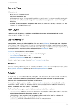 RecyclerView
A RecyclerView is:
A View group for a scrollable container
Ideal for long lists of similar items
Uses only a limited number of views that are re-used when they go off-screen. This saves memory and makes it faster
to update list items as the user scrolls through data, because it is not necessary to create a new view for every item
that appears.
In general, the RecyclerView keeps as many item views as fit on the screen, plus a few extra at each end of the list to
make sure that scrolling is fast and smooth.
Item Layout
The layout for a list item is kept in a separate file so that the adapter can create item views and edit their contents
independently from the layout of the activity.
Layout Manager
A layout manager positions item views inside a view group, such as the RecyclerView and determines when to reuse item
views that are no longer visible to the user. To reuse (or recycle) a view, a layout manager may ask the adapter to replace
the contents of the view with a different element from the dataset. Recycling views in this manner improves performance by
avoiding the creation of unnecessary views or performing expensive findViewById() lookups.
RecyclerView provides these built-in layout managers:
LinearLayoutManager shows items in a vertical or horizontal scrolling list.
GridLayoutManager shows items in a grid.
StaggeredGridLayoutManager shows items in a staggered grid.
To create a custom layout manager, extend the RecyclerView.LayoutManager class.
Animations
Animations for adding and removing items are enabled by default in RecyclerView. To customize these animations, extend
the RecyclerView.ItemAnimator class and use the RecyclerView.setItemAnimator() method.
Adapter
An Adapter helps two incompatible interfaces to work together. In the RecyclerView, the adapter connects data with views.
It acts as an intermediary between the data and the view. The Adapter receives or retrieves the data, does any work
required to make it displayable in a view, and places the data in a view.
For example, the adapter may receive data from a database as a Cursor object, extract the the word and its definition,
convert them to strings, and place the strings in an item view that has two text views, one for the word and one for the
definition. You will learn more about cursors in a later chapter.
The RecyclerView.Adapter implements a view holder, and must override the following callbacks:
onCreateViewHolder() inflates an item view and returns a new view holder that contains it. This method is called when
the RecyclerView needs a new view holder to represent and item.
onBindViewHolder() sets the contents of an item at a given position in the RecyclerView. This is called by the
RecyclerView, for example, when a new item scrolls into view.
getItemCount() returns the total number of items in the data set held by the adapter.
4.4: RecyclerView
205
 