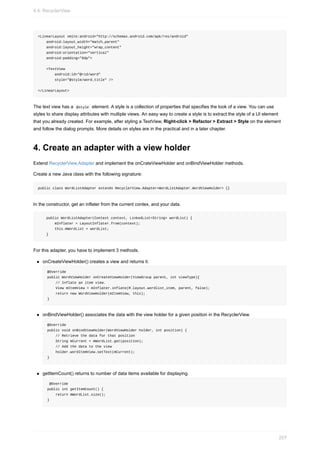 <LinearLayout xmlns:android="http://schemas.android.com/apk/res/android"
android:layout_width="match_parent"
android:layout_height="wrap_content"
android:orientation="vertical"
android:padding="6dp">
<TextView
android:id="@+id/word"
style="@style/word_title" />
</LinearLayout>
The text view has a @style element. A style is a collection of properties that specifies the look of a view. You can use
styles to share display attributes with multiple views. An easy way to create a style is to extract the style of a UI element
that you already created. For example, after styling a TextView, Right-click > Refactor > Extract > Style on the element
and follow the dialog prompts. More details on styles are in the practical and in a later chapter.
4. Create an adapter with a view holder
Extend RecyclerView.Adapter and implement the onCrateViewHolder and onBindViewHolder methods.
Create a new Java class with the following signature:
public class WordListAdapter extends RecyclerView.Adapter<WordListAdapter.WordViewHolder> {}
In the constructor, get an inflater from the current contex, and your data.
public WordListAdapter(Context context, LinkedList<String> wordList) {
mInflater = LayoutInflater.from(context);
this.mWordList = wordList;
}
For this adapter, you have to implement 3 methods.
onCreateViewHolder() creates a view and returns it.
@Override
public WordViewHolder onCreateViewHolder(ViewGroup parent, int viewType){
// Inflate an item view.
View mItemView = mInflater.inflate(R.layout.wordlist_item, parent, false);
return new WordViewHolder(mItemView, this);
}
onBindViewHolder() associates the data with the view holder for a given position in the RecyclerView.
@Override
public void onBindViewHolder(WordViewHolder holder, int position) {
// Retrieve the data for that position
String mCurrent = mWordList.get(position);
// Add the data to the view
holder.wordItemView.setText(mCurrent);
}
getItemCount() returns to number of data items available for displaying.
@Override
public int getItemCount() {
return mWordList.size();
}
4.4: RecyclerView
207
 