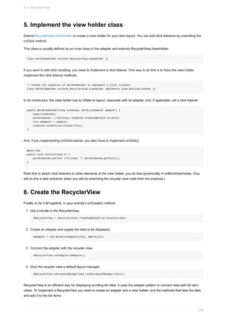 5. Implement the view holder class
Extend RecyclerView.ViewHolder to create a view holder for your item layout. You can add click behavior by overriding the
onClick method.
This class is usually defined as an inner class to the adapter and extends RecyclerView.ViewHolder.
class WordViewHolder extends RecyclerView.ViewHolder {}
If you want to add click handling, you need to implement a click listener. One way to do this is to have the view holder
implement the click listener methods.
// Extend the signature of WordVewHolder to implement a click listener.
class WordViewHolder extends RecyclerView.ViewHolder implements View.OnClickListener {}
In its constructor, the view holder has to inflate its layout, associate with its adapter, and, if applicable, set a click listener.
public WordViewHolder(View itemView, WordListAdapter adapter) {
super(itemView);
wordItemView = (TextView) itemView.findViewById(R.id.word);
this.mAdapter = adapter;
itemView.setOnClickListener(this);
}
And, if you implementing onClickListener, you also have to implement onClick().
@Override
public void onClick(View v) {
wordItemView.setText ("Clicked! "+ wordItemView.getText());
}
Note that to attach click listeners to other elements of the view holder, you do that dynamically in onBindViewHolder. (You
will do this a later practical, when you will be extending the recycler view code from the practical.)
6. Create the RecyclerView
Finally, to tie it all together, in your activity's onCreate() method:
1. Get a handle to the RecyclerView.
mRecyclerView = (RecyclerView) findViewById(R.id.recyclerview);
2. Create an adapter and supply the data to be displayed.
mAdapter = new WordListAdapter(this, mWordList);
3. Connect the adapter with the recycler view.
mRecyclerView.setAdapter(mAdapter);
4. Give the recycler view a default layout manager.
mRecyclerView.setLayoutManager(new LinearLayoutManager(this));
RecyclerView is an efficient way for displaying scrolling list data. It uses the adapter pattern to connect data with list item
views. To implement a RecyclerView you need to create an adapter and a view holder, and the methods that take the data
and add it to the list items.
4.4: RecyclerView
208
 