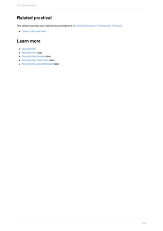 Related practical
The related exercises and practical documentation is in Android Developer Fundamentals: Practicals.
Create a RecyclerView
Learn more
RecyclerView
RecyclerView class
RecyclerView.Adapter class
RecyclerView.ViewHolder class
RecyclerView.LayoutManager class
4.4: RecyclerView
209
 