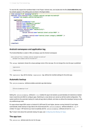 To view this file, expand the manifests folder in the Project: Android view, and double-click the file (AndroidManifest.xml).
Its contents appear in the editing pane as shown in the figure below.
Android namespace and application tag
The Android Manifest is coded in XML and always uses the Android namespace:
xmlns:android="http://schemas.android.com/apk/res/android"
package="com.example.android.helloworld">
The package expression shows the unique package name of the new app. Do not change this once the app is published.
<application
...
</application>
The <application tag, with its closing </application> tag, defines the manifest settings for the entire app.
Automatic backup
The android:allowBackup attribute enables automatic app data backup:
...
android:allowBackup="true"
...
Setting the android:allowBackup attribute to true enables the app to be backed up automatically and restored as needed.
Users invest time and effort to configure apps. Switching to a new device can cancel out all that careful configuration. The
system performs this automatic backup for nearly all app data by default, and does so without the developer having to write
any additional app code.
For apps whose target SDK version is Android 6.0 (API level 23) and higher, devices running Android 6.0 and higher
automatically create backups of app data to the cloud because the android:allowBackup attribute defaults to true if
omitted. For apps < API level 22 you have to explicitly add the android:allowBackup attribute and set it to true .
Tip: To learn more about the automatic backup for apps, see Configuring Auto Backup for Apps.
The app icon
The android:icon attribute sets the icon for the app:
1.1: Create Your First Android App
21
 