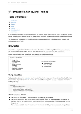 5.1: Drawables, Styles, and Themes
Table of Contents:
Introduction
Drawables
Images
Styles
Themes
Related practical
Learn more
In this chapter you learn how to use drawables, which are compiled images that you can use in your app. Android provides
classes and resources to help you include rich images in your application with a minimal impact to your app's performance.
You also learn how to use styles and themes to provide a consistent appearance to all the elements in your app while
reducing the amount of code.
Drawables
A drawable is a graphic that can be drawn to the screen. You retrieve drawables using APIs such as getDrawable(int) ,
and you apply a drawable to an XML resource using attributes such as android:drawable and android:icon .
Android includes several types of drawables, most of which are covered in this chapter.
Covered in this chapter:
Image files
Nine-patch files
Layer lists
Shape drawables
State lists
Level lists
Transition drawables
Vector drawables
Not covered in this chapter:
Scale drawables
Inset drawables
Clip drawables
Using drawables
To display a drawable, use the ImageView class to create a View. In the <ImageView> element in your XML file, define how
the drawable is displayed and where the drawable file is located. For example, this ImageView displays an image called
"birthdaycake.png":
<ImageView
android:id="@+id/tiles"
android:layout_width="wrap_content"
android:layout_height="wrap_content"
android:src="@drawable/birthdaycake" />
About the <ImageView> attributes:
The android:id attribute sets a shortcut name that you use to call the image later.
The android:layout_width and android:layout_height attributes specify the size of the View. In this example the
height and width are set to wrap_content , which means the View is only big enough to enclose the image within it,
plus padding.
The android:src attribute gives the location where this image is stored. If you have versions of the image that are
5.1: Drawables, Styles, and Themes
210
 