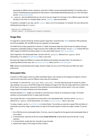 appropriate for different screen resolutions, store them in folders named res/drawable-[density]/. For example, store a
version of birthdaycake.png appropriate for hdpi screens in res/drawable-hdpi/birthdaycake.png. For more information,
see the multiple-screens guide.
<ImageView> also has attributes that you can use to crop your image if it is too large or has a different aspect ratio than
the layout or the View. For complete details, see the ImageView class documentation.
To represent a drawable in your app, use the Drawable class or one of its subclasses. For example, this code retrieves the
birthdaycake.png image as a Drawable :
Resources res = getResources();
Drawable drawable = res.getDrawable(R.drawable.birthdaycake);
Image files
An image file is a generic bitmap file. Android supports image files in several formats: WebP (preferred), PNG (preferred),
and JPG (acceptable). GIF and BMP formats are supported, but discouraged.
The WebP format is fully supported from Android 4.2. WebP compresses better than other formats for lossless and lossy
compression, potentially resulting in images more than 25% smaller than JPEG formats. You can convert existing PNG and
JPEG images into WebP format before upload. For more about WebP, see the WebP documentation.
Store image files in the res/drawable folder. Use them with the android:src attribute for an ImageView and its
descendants, or to create a BitmapDrawable class in Java code.
Be aware that images look different on screens with different pixel densities and aspect ratios. For information on
supporting different screen sizes, see Speeding up your app, below, and the screen sizes guide.
Note: Always use appropriately sized images, because images can use up a lot of disk space and affect your app's
performance.
Nine-patch files
A 9-patch is a PNG image in which you define stretchable regions. Use a 9-patch as the background image for a View to
make sure the View looks correct for different screen sizes and orientations.
For example, in a View that has layout_width set to "wrap_content" , the View stays big enough to enclose its content
(plus padding). If you use a normal PNG image as the background image for the View, the image might be too small for the
for the View on some devices, because the View stretches to accommodate the content inside it. If you use a 9-patch
image instead, the 9-patch stretches as the View stretches.
Android's standard Button widget is an example of a View that uses a 9-patch as its background image. The 9-patch
stretches to accommodate the text or image inside the button.
Save 9-patch files with a .9.png extension and store them in the res/drawable folder. Use them with the android:src
attribute for an ImageView and its descendants, or to create a NinePatchDrawable class in Java code.
To create a 9-patch, use the Draw 9-Patch tool in Android Studio. The tool lets you start with a regular PNG and define a 1-
pixel border around the image in places where it's okay for the Android system to stretch the image if needed. To use the
tool:
1. Put a PNG file into the res/drawable folder. (To do this, copy the image file into the app/src/main/res/drawable folder of
your project.)
2. In Android Studio, right-click the file and choose Create 9-Patch file. Android Studio saves the file with a .9.png
extension.
3. In Android Studio, double-click the .9.png file to open the editor.
4. Specify which regions of the image are okay to stretch.
5.1: Drawables, Styles, and Themes
211
 