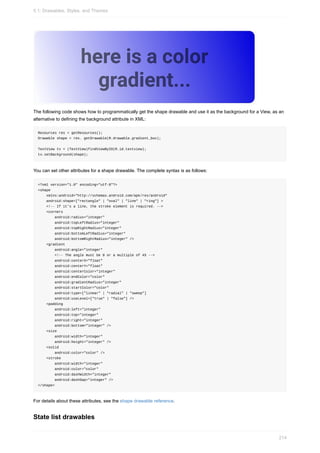 The following code shows how to programmatically get the shape drawable and use it as the background for a View, as an
alternative to defining the background attribute in XML:
Resources res = getResources();
Drawable shape = res. getDrawable(R.drawable.gradient_box);
TextView tv = (TextView)findViewByID(R.id.textview);
tv.setBackground(shape);
You can set other attributes for a shape drawable. The complete syntax is as follows:
<?xml version="1.0" encoding="utf-8"?>
<shape
xmlns:android="http://schemas.android.com/apk/res/android"
android:shape=["rectangle" | "oval" | "line" | "ring"] >
<!-- If it's a line, the stroke element is required. -->
<corners
android:radius="integer"
android:topLeftRadius="integer"
android:topRightRadius="integer"
android:bottomLeftRadius="integer"
android:bottomRightRadius="integer" />
<gradient
android:angle="integer"
<!-- The angle must be 0 or a multiple of 45 -->
android:centerX="float"
android:centerY="float"
android:centerColor="integer"
android:endColor="color"
android:gradientRadius="integer"
android:startColor="color"
android:type=["linear" | "radial" | "sweep"]
android:useLevel=["true" | "false"] />
<padding
android:left="integer"
android:top="integer"
android:right="integer"
android:bottom="integer" />
<size
android:width="integer"
android:height="integer" />
<solid
android:color="color" />
<stroke
android:width="integer"
android:color="color"
android:dashWidth="integer"
android:dashGap="integer" />
</shape>
For details about these attributes, see the shape drawable reference.
State list drawables
5.1: Drawables, Styles, and Themes
214
 