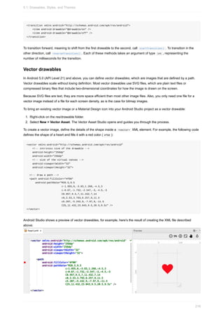 <transition xmlns:android="http://schemas.android.com/apk/res/android">
<item android:drawable="@drawable/on" />
<item android:drawable="@drawable/off" />
</transition>
To transition forward, meaning to shift from the first drawable to the second, call startTransition() . To transition in the
other direction, call reverseTransition() . Each of these methods takes an argument of type int , representing the
number of milliseconds for the transition.
Vector drawables
In Android 5.0 (API Level 21) and above, you can define vector drawables, which are images that are defined by a path.
Vector drawables scale without losing definition. Most vector drawables use SVG files, which are plain text files or
compressed binary files that include two-dimensional coordinates for how the image is drawn on the screen.
Because SVG files are text, they are more space efficient than most other image files. Also, you only need one file for a
vector image instead of a file for each screen density, as is the case for bitmap images.
To bring an existing vector image or a Material Design icon into your Android Studio project as a vector drawable:
1. Right-click on the res/drawable folder.
2. Select New > Vector Asset. The Vector Asset Studio opens and guides you through the process.
To create a vector image, define the details of the shape inside a <vector> XML element. For example, the following code
defines the shape of a heart and fills it with a red color ( #f00 ):
<vector xmlns:android="http://schemas.android.com/apk/res/android"
<!-- intrinsic size of the drawable -->
android:height="256dp"
android:width="256dp"
<!-- size of the virtual canvas -->
android:viewportWidth="32"
android:viewportHeight="32">
<!-- draw a path -->
<path android:fillColor="#f00"
android:pathData="M20.5,9.5
c-1.955,0,-3.83,1.268,-4.5,3
c-0.67,-1.732,-2.547,-3,-4.5,-3
C8.957,9.5,7,11.432,7,14
c0,3.53,3.793,6.257,9,11.5
c5.207,-5.242,9,-7.97,9,-11.5
C25,11.432,23.043,9.5,20.5,9.5z" />
</vector>
Android Studio shows a preview of vector drawables, for example, here's the result of creating the XML file described
above:
5.1: Drawables, Styles, and Themes
216
 