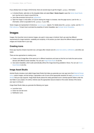 If you already have an image in SVG format, there are several ways to get the image's pathData information:
In Android Studio, right-click on the drawable folder and select New > Vector Asset to open the Vector Asset Studio
tool. Use the tool to import a local SVG file.
Use a file-conversion tool such as svg2android.
Open the image in a text editor, or if you're viewing the image in a browser, view the page source. Look for the d=
information, which is equivalent to the pathData in your XML.
Vector images are represented in Android as VectorDrawable objects. For details about the pathData syntax, see the SVG
Path reference. To learn how to animate the properties of vector drawables, see Animate Vector Drawables.
Images
Images, from launcher icons to banner images, are used in many ways in Android. Each use case has different
requirements for image resolution, scalability and simplicity. In this section you learn about the different ways to generate
images and include them in your app.
Creating icons
Every app requires at least a launcher icon, and apps often include icons for action bar actions, notifications, and other use
cases.
There are two approaches to creating icons:
Create a set of image files of the same icon in different resolutions and sizes so that the icon looks the same across
devices with different screen densities. You can use Image Asset Studio to do this.
Use vector drawables, which scale automatically without the image becoming pixelated or blurry. You can use Vector
Asset Studio to do this.
Image Asset Studio
Android Studio includes a tool called Image Asset Studio that helps you generate your own app icons from Material Design
icons, custom images, and text strings. It generates a set of icons at the appropriate resolution for each generalized screen
density that your app supports. Image Asset Studio places the newly generated icons in density-specific folders under the
res/ folder in your project. At runtime, Android uses the appropriate resource based on the screen density of the device
your app is running on.
Image Asset Studio helps you generate the following icon types:
Launcher icons
Action bar and tab icons
Notification icons
5.1: Drawables, Styles, and Themes
217
 