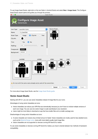 To use Image Asset Studio, right-click on the res/ folder in Android Studio and select New > Image Asset. The Configure
Asset Studio wizard opens and guides you through the process.
For more about Image Asset Studio, see the Image Asset Studio guide.
Vector Asset Studio
Starting with API 21, you can use vector drawables instead of image files for your icons.
Advantages of using vector drawables as icons:
Vector drawables can reduce your APK file size dramatically, because you don't have to include multiple versions of
each icon image. You can use one vector image to scale seamlessly to any resolution.
Users might be more likely to download an app that has smaller files and a smaller package size.
Disadvantages of using vector drawables as icons:
A vector drawable can include only a limited amount of detail. Vector drawables are mostly used for less detailed icons
such as the Material Design icons. Icons with more detail usually need image files.
Vector drawables are not supported on devices running API level 20 or below.
To use vector drawables on devices running API level 20 or below, you have to decide between two methods of backward-
compatibility:
5.1: Drawables, Styles, and Themes
218
 