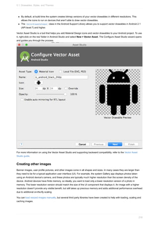By default, at build time the system creates bitmap versions of your vector drawables in different resolutions. This
allows the icons to run on devices that aren't able to draw vector drawables.
The VectorDrawableCompat class in the Android Support Library allows you to support vector drawables in Android 2.1
(API level 7) and higher.
Vector Asset Studio is a tool that helps you add Material Design icons and vector drawables to your Android project. To use
it, right-click on the res/ folder in Android Studio and select New > Vector Asset. The Configure Asset Studio wizard opens
and guides you through the process.
For more information on using the Vector Asset Studio and supporting backward compatibility, refer to the Vector Asset
Studio guide.
Creating other images
Banner images, user profile pictures, and other images come in all shapes and sizes. In many cases they are larger than
they need to be for a typical application user interface (UI). For example, the system Gallery app displays photos taken
using an Android device's camera, and these photos are typically much higher resolution than the screen density of the
device. Android devices have finite memory, so ideally, you want to load only a lower resolution version of a photo in
memory. The lower resolution version should match the size of the UI component that displays it. An image with a higher
resolution doesn't provide any visible benefit, but still takes up precious memory and adds additional performance overhead
due to additional on-the-fly scaling.
You can load resized images manually, but several third party libraries have been created to help with loading, scaling and
caching images.
5.1: Drawables, Styles, and Themes
219
 