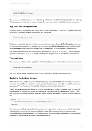 ...
android:allowBackup="true"
android:icon="@mipmap/ic_launcher"
...
The android:icon attribute assigns an icon in the mipmap folder (inside the res folder in Project: Android view) to the app.
The icon appears in the Launcher for launching the app. The icon is also used as the default icon for app components.
App label and string resources
As you can see in the previous figure, the android:label attribute shows the string "Hello World" highlighted. If you click
on this string, it changes to show the string resource @string/app_name :
...
android:label="@string/app_name"
...
Tip: Ctrl-click or right-click app_name in the edit pane to see the context menu. Choose Go To > Declaration to see where
the string resource is declared: in the strings.xml file. When you choose Go To > Declaration or open the file by double-
clicking strings.xml in the Project: Android view (inside the values folder), its contents appear in the editing pane.
After opening the strings.xml file, you can see that the string name app_name is set to Hello World . You can change the
app name by changing the Hello World string to something else. String resources are described in a separate lesson.
The app theme
The android:theme attribute sets the app's theme, which defines the appearance of user interface elements such as text:
...
android:theme="@style/AppTheme">
...
The theme attribute is set to the standard theme AppTheme . Themes are described in a separate lesson.
Declaring the Android version
Different devices may run different versions of the Android system, such as Android 4.0 or Android 4.4. Each successive
version can add new APIs not available in the previous version. To indicate which set of APIs are available, each version
specifies an API level. For instance, Android 1.0 is API level 1 and Android 4.4 is API level 19.
The API level allows a developer to declare the minimum version with which the app is compatible, using the <uses-sdk>
manifest tag and its minSdkVersion attribute. For example, the Calendar Provider APIs were added in Android 4.0 (API
level 14). If your app can't function without these APIs, declare API level 14 as the app's minimum supported version like
this:
<manifest ... >
<uses-sdk android:minSdkVersion="14" android:targetSdkVersion="19" />
...
</manifest>
The minSdkVersion attribute declares the minimum version for the app, and the targetSdkVersion attribute declares the
highest (newest) version which has been optimized within the app. Each successive version of Android provides
compatibility for apps that were built using the APIs from previous versions, so the app should always be compatible with
future versions of Android while using the documented Android APIs.
1.1: Create Your First Android App
22
 