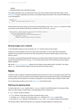 obsolete.
Display placeholder colors while fetching images.
If you display placeholder colors, you want the look of your app to stay consistent while the app loads images. Use the
Palette library to select a placeholder color based on the requested image's color balance. First, include the Palette library
in your build.gradle file:
dependencies: {
compile 'com.android.support:palette-v7:24.2.1'
}
Pull the dominant color for the image you want and set it as the background color in your ImageView . If you fetch the image
using a library, put the following code after you've defined the URL to load into the ImageView :
Palette palette = Palette.from(tiles).generate(new PaletteAsyncListener(){
Public void onGenerated(Pallet pallette) {
Palette.Swatch background = palette.getDominantSwatch();
if (background != null) {
ImageView.setBackgroundColor(background.getRgb());
}
}
}
Serving images over a network
To save bandwidth and keep your app moving fast, use WebP formats to serve and send images.
Another way to save bandwidth is to serve and cache custom-sized images. To do this, allow clients to specify the
resolution and size required for their device and View, then generate and cache the needed image on the server side
before you send it.
For example, a news feed landing page might request only a thumbnail image. Instead of sending a full-sized image, send
only the thumbnail specified by that ImageView . You can further reduce the size of the thumbnail by producing images at
different resolutions.
Tip: Use the Activity.isLowRamDevice() method to find out whether a device defines itself as "low RAM." If the method
returns true , send low-resolution images so that your app uses less on-device memory.
Styles
In Android, a style is a collection of attributes that define the look and format of a View. You can apply the same style to any
number of Views in your app; for example, several TextViews might have the same text size and layout. Using styles allows
you to keep these common attributes in one location and apply them to each TextView using a single line of code in XML.
You can define styles yourself or use one of the platform styles that Android provides.
Defining and applying styles
To create a style, add a <style> element inside a <resources> element in any XML file located in the res/values/ folder.
When you create a project in Android Studio, a res/values/styles.xml file is created for you.
A <style> element includes the following:
A name attribute. Use the style's name when you apply the style to a View.
An optional parent attribute. You learn about using parent attributes in the Inheritance section below.
Any number of <item> elements as child elements of <style> . Each <item> element includes one style attribute.
This example creates a style that formats text to use a light gray monospace typeface so it looks like code:
5.1: Drawables, Styles, and Themes
221
 