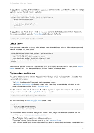 To apply a theme to your app, declare it inside an <application> element inside the AndroidManifest.xml file. This example
applies the AppTheme theme to the entire application:
<?xml version="1.0" encoding="utf-8"?>
<manifest xmlns:android="http://schemas.android.com/apk/res/android"
package="com.exampledomain.myapp">
<application
...
android:theme="@style/AppTheme">
</application>
...
To apply a theme to an Activity, declare it inside an <activity> element in the AndroidManifest.xml file. In this example,
the android:theme attribute applies the Theme_Dialog platform theme to the Activity:
<activity android:theme="@android:style/Theme.Dialog">
Default theme
When you create a new project in Android Studio, a default theme is defined for you within the styles.xml file. For example,
this code might be in your styles.xml file:
<style name="AppTheme" parent="Theme.AppCompat.Light.DarkActionBar">
<!-- Customize your theme here. -->
<item name="colorPrimary">@color/colorPrimary</item>
<item name="colorPrimaryDark">@color/colorPrimaryDark</item>
<item name="colorAccent">@color/colorAccent</item>
</style>
In this example, AppTheme inherits from Theme.AppCompat.Light.DarkActionBar , which is one of the many Android platform
themes available to you. (You'll learn about the color attributes in the unit on Material Design.)
Platform styles and themes
The Android platform provides a collection of styles and themes that you can use in your app. To find a list of all of them,
you need to look in two places:
The R.style class lists most of the available platform styles and themes.
The support.v7.appcompat.R.style class lists more of them. These styles and themes have " AppCompat " in their
names, and they are supported by the v7 appcompat library.
The style and theme names include underscores. To use them in your code, replace the underscores with periods. For
example, here's how to apply the Theme_NoTitleBar theme to an activity:
<activity android:theme="@android:style/Theme.NoTitleBar"
And here's how to apply the AlertDialog_AppCompat style to a View:
<TextView
style="@style/AlertDialog.AppCompat"
android:text="@string/code_string" />
The documentation doesn't describe all the styles and themes in detail, but you can infer things about them from their
names. For example, in Theme.AppCompat.Light.DarkActionBar
"Theme" indicates that this style is meant to be used as a theme.
"AppCompat" indicates that this theme is supported by the v7 appcompat library.
"Light" indicates that the theme consists of light background, white by default. All the text colors in this theme are dark,
5.1: Drawables, Styles, and Themes
223
 
