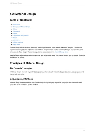 5.2: Material Design
Table of Contents:
Introduction
Principles of Material Design
Colors
Typography
Layout
Components and patterns
Motion
Animations
Related practical
Learn more
Material Design is a visual design philosophy that Google created in 2014. The aim of Material Design is a unified user
experience across platforms and device sizes. Material Design includes a set of guidelines for style, layout, motion, and
other aspects of app design. The complete guidelines are available in the Material Design Spec.
Material Design is for desktop web applications as well as for mobile apps. This chapter focuses only on Material Design for
mobile apps on Android.
Principles of Material Design
The "material" metaphor
In Material Design, elements in your Android app behave like real world materials: they cast shadows, occupy space, and
interact with each other.
Bold, graphic, intentional
Material Design involves deliberate color choices, edge-to-edge imagery, large-scale typography, and intentional white
space that create a bold and graphic interface.
5.2: Material Design
225
 
