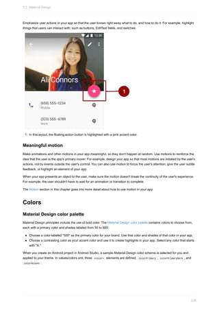 Emphasize user actions in your app so that the user knows right away what to do, and how to do it. For example, highlight
things that users can interact with, such as buttons, EditText fields, and switches.
1. In this layout, the floating action button is highlighted with a pink accent color.
Meaningful motion
Make animations and other motions in your app meaningful, so they don't happen at random. Use motions to reinforce the
idea that the user is the app's primary mover. For example, design your app so that most motions are initiated by the user's
actions, not by events outside the user's control. You can also use motion to focus the user's attention, give the user subtle
feedback, or highlight an element of your app.
When your app presents an object to the user, make sure the motion doesn't break the continuity of the user's experience.
For example, the user shouldn't have to wait for an animation or transition to complete.
The Motion section in this chapter goes into more detail about how to use motion in your app.
Colors
Material Design color palette
Material Design principles include the use of bold color. The Material Design color palette contains colors to choose from,
each with a primary color and shades labeled from 50 to 900:
Choose a color labeled "500" as the primary color for your brand. Use that color and shades of that color in your app.
Choose a contrasting color as your accent color and use it to create highlights in your app. Select any color that starts
with "A."
When you create an Android project in Android Studio, a sample Material Design color scheme is selected for you and
applied to your theme. In values/colors.xml, three <color> elements are defined, colorPrimary , colorPrimaryDark , and
colorAccent :
5.2: Material Design
226
 