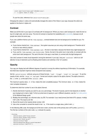 <color name="colorPrimaryLight">#9FA8DA</color>
<!-- A lighter shade of indigo. -->
To use this color, reference it as @color/colorPrimaryLight .
Changing the values in colors.xml automatically changes the colors of the Views in your app, because the colors are
applied to the theme in styles.xml.
Contrast
Make sure all the text in your app's UI contrasts with its background. Where you have a dark background, make the text on
top of it a light color, and vice versa. This kind of contrast is important for readability and accessibility, because not all
people see colors the same way.
If you use a platform theme such as Theme.AppCompat , contrast between text and its background is handled for you. For
example:
If your theme inherits from Theme.AppCompat , the system assumes you are using a dark background. Therefore all of
the text is near white by default.
If your theme inherits from Theme.AppCompat.Light , the text is near black, because the theme has a light background.
If you use the Theme.AppCompat.Light.DarkActionBar theme, the text in the action bar is near white, to contrast with the
action bar's dark background. The rest of the text in the app is near black, to contrast with the light background.
Use color contrast to create visual separation among the elements in your app. Use your colorAccent color to to call
attention to key UI elements such as floating action buttons and switches in the "on" position.
Opacity
Your app can display text with different degrees of opacity to convey the relative importance of information. For example,
text that's less important might be nearly transparent (low opacity).
Set the android:textColor attribute using any of these formats: "#rgb" , "#rrggbb" , "#argb" , or "#aarrggbb" . To set the
opacity of text, use the "#argb" or "#aarrggbb" format and include a value for the alpha channel. The alpha channel is
the a or the aa at the start of the textColor value.
The maximum opacity value, FF in hex, makes the color completely opaque. The minimum value, 00 in hex, makes the
color complete transparent.
To determine what hex number to use in the alpha channel:
1. Decide what level of opacity you want to use, as a percentage. The level of opacity used for text depends on whether
your background is dark or light. To find out what level of opacity to use in different situations, see the Text color portion
of the Material Design guide.
2. Multiply that percentage, as a decimal value, by 255. For example, if you need primary text that's 87% opaque, multiply
0.87 x 255. The result is 221.85.
3. Round the result to the nearest whole number: 222.
4. Use a hex converter to convert the result to hex: DE . If the result is a single value, prefix it with 0 .
In the following XML code, the background of the text is dark, and the color of the primary text is 87% white ( deffffff ).
The first two numbers of the color code ( de ) indicate the opacity.
<TextView
android:layout_width="wrap_content"
android:layout_height="wrap_content"
android:text="Hello World!"
android:textSize="45dp"
android:background="@color/colorPrimaryDark"
android:textColor="#deffffff"/>
5.2: Material Design
228
 