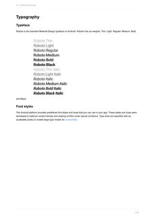 Typography
Typeface
Roboto is the standard Material Design typeface on Android. Roboto has six weights: Thin, Light, Regular, Medium, Bold,
and Black.
Font styles
The Android platform provides predefined font styles and sizes that you can use in your app. These styles and sizes were
developed to balance content density and reading comfort under typical conditions. Type sizes are specified with sp
(scaleable pixels) to enable large type modes for accessibility.
5.2: Material Design
229
 