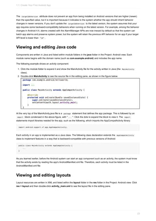 The targetSdkVersion attribute does not prevent an app from being installed on Android versions that are higher (newer)
than the specified value, but it is important because it indicates to the system whether the app should inherit behavior
changes in newer versions. If you don't update the targetSdkVersion to the latest version, the system assumes that your
app requires some backward-compatibility behaviors when running on the latest version. For example, among the behavior
changes in Android 4.4, alarms created with the AlarmManager APIs are now inexact by default so that the system can
batch app alarms and preserve system power, but the system will retain the previous API behavior for an app if your target
API level is lower than "19" .
Viewing and editing Java code
Components are written in Java and listed within module folders in the java folder in the Project: Android view. Each
module name begins with the domain name (such as com.example.android) and includes the app name.
The following example shows an activity component:
1. Click the module folder to expand it and show the MainActivity file for the activity written in Java (the MainActivity
class).
2. Double-click MainActivity to see the source file in the editing pane, as shown in the figure below.
At the very top of the MainActivity.java file is a package statement that defines the app package. This is followed by an
import block condensed in the above figure, with " ... ". Click the dots to expand the block to view it. The import
statements import libraries needed for the app, such as the following, which imports the AppCompatActivity library:
import android.support.v7.app.AppCompatActivity;
Each activity in an app is implemented as a Java class. The following class declaration extends the AppCompatActivity
class to implement features in a way that is backward-compatible with previous versions of Android:
public class MainActivity extends AppCompatActivity {
...
}
As you learned earlier, before the Android system can start an app component such as an activity, the system must know
that the activity exists by reading the app's AndroidManifest.xml file. Therefore, each activity must be listed in the
AndroidManifest.xml file.
Viewing and editing layouts
Layout resources are written in XML and listed within the layout folder in the res folder in the Project: Android view. Click
res > layout and then double-click activity_main.xml to see the layout file in the editing pane.
1.1: Create Your First Android App
23
 