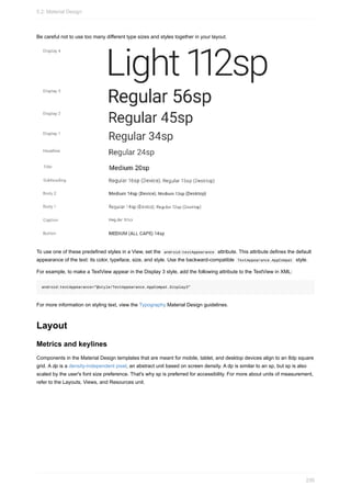 Be careful not to use too many different type sizes and styles together in your layout.
To use one of these predefined styles in a View, set the android:textAppearance attribute. This attribute defines the default
appearance of the text: its color, typeface, size, and style. Use the backward-compatible TextAppearance.AppCompat style.
For example, to make a TextView appear in the Display 3 style, add the following attribute to the TextView in XML:
android:textAppearance="@style/TextAppearance.AppCompat.Display3"
For more information on styling text, view the Typography Material Design guidelines.
Layout
Metrics and keylines
Components in the Material Design templates that are meant for mobile, tablet, and desktop devices align to an 8dp square
grid. A dp is a density-independent pixel, an abstract unit based on screen density. A dp is similar to an sp, but sp is also
scaled by the user's font size preference. That's why sp is preferred for accessibility. For more about units of measurement,
refer to the Layouts, Views, and Resources unit.
5.2: Material Design
230
 