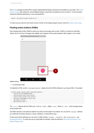 The Design package provides APIs to support adding Material Design components and patterns to your apps. The Design
Support Library adds support for various Material Design components and patterns for you to build on. To use the library,
include the following dependency in your build.gradle file:
compile 'com.android.support:design:25.0.1'
To make sure you have the most recent version number for the Design Support Library, check the Support Library page.
Floating action buttons (FABs)
Use a floating action button (FAB) for actions you want to encourage users to take. A FAB is a circled icon that floats
"above" the UI. On focus it changes color slightly, and it appears to lift up when selected. When tapped, it can contain
related actions.
1. A normal-sized FAB
To implement a FAB, use the FloatingActionButton widget and set the FAB's attributes in your layout XML. For example:
<android.support.design.widget.FloatingActionButton
android:id="@+id/addNewItemFAB"
android:layout_width="wrap_content"
android:layout_height="wrap_content"
android:src="@drawable/ic_plus_sign"
app:fabSize="normal"
app:elevation="10%" />
The fabSize attribute sets the FAB's size. It can be "normal" (56dp), "mini" (40dp), or "auto" , which changes based
on the window size.
The FAB's elevation is the distance between its surface and the depth of its shadow. You can set the elevation attribute
as a reference to another resource, a string, a Boolean, or several other ways.
To learn about all the attributes you can set for a FAB including clickable , rippleColor , and backgroundTint , see
FloatingActionButton. To make sure you're using FABs as intended, check the extensive FAB usage information in the
Material Design guide.
5.2: Material Design
233
 
