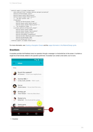 <android.support.v4.widget.DrawerLayout
xmlns:android="http://schemas.android.com/apk/res/android"
android:id="@+id/drawer_layout"
android:layout_width="match_parent"
android:layout_height="match_parent">
<!-- The main content view -->
<FrameLayout
android:id="@+id/content_frame"
android:layout_width="match_parent"
android:layout_height="match_parent" />
<!-- The navigation drawer -->
<ListView android:id="@+id/left_drawer"
android:layout_width="240dp"
android:layout_height="match_parent"
android:layout_gravity="start"
android:choiceMode="singleChoice"
android:divider="@android:color/transparent"
android:dividerHeight="0dp"
android:background="#111"/>
</android.support.v4.widget.DrawerLayout>
For more information, see Creating a Navigation Drawer and the usage information in the Material Design guide.
Snackbars
A snackbar provides brief feedback about an operation through a message in a horizontal bar on the screen. It contains a
single line of text directly related to the operation performed. A snackbar can contain a text action, but no icons.
1. Snackbar
5.2: Material Design
235
 