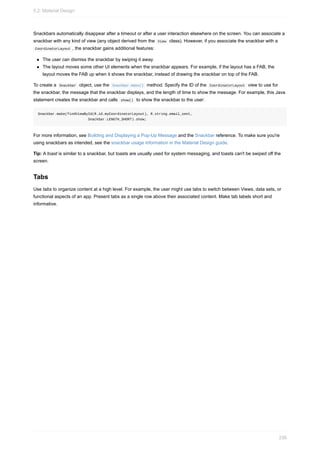 Snackbars automatically disappear after a timeout or after a user interaction elsewhere on the screen. You can associate a
snackbar with any kind of view (any object derived from the View class). However, if you associate the snackbar with a
CoordinatorLayout , the snackbar gains additional features:
The user can dismiss the snackbar by swiping it away.
The layout moves some other UI elements when the snackbar appears. For example, if the layout has a FAB, the
layout moves the FAB up when it shows the snackbar, instead of drawing the snackbar on top of the FAB.
To create a Snackbar object, use the Snackbar.make() method. Specify the ID of the CoordinatorLayout view to use for
the snackbar, the message that the snackbar displays, and the length of time to show the message. For example, this Java
statement creates the snackbar and calls show() to show the snackbar to the user:
Snackbar.make(findViewById(R.id.myCoordinatorLayout), R.string.email_sent,
Snackbar.LENGTH_SHORT).show;
For more information, see Building and Displaying a Pop-Up Message and the Snackbar reference. To make sure you're
using snackbars as intended, see the snackbar usage information in the Material Design guide.
Tip: A toast is similar to a snackbar, but toasts are usually used for system messaging, and toasts can't be swiped off the
screen.
Tabs
Use tabs to organize content at a high level. For example, the user might use tabs to switch between Views, data sets, or
functional aspects of an app. Present tabs as a single row above their associated content. Make tab labels short and
informative.
5.2: Material Design
236
 