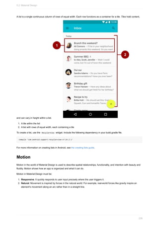 A list is a single continuous column of rows of equal width. Each row functions as a container for a tile. Tiles hold content,
and can vary in height within a list.
1. A tile within the list
2. A list with rows of equal width, each containing a tile
To create a list, use the RecyclerView widget. Include the following dependency in your build.gradle file.
compile 'com.android.support:recyclerview-v7:24.2.1'
For more information on creating lists in Android, see the creating lists guide.
Motion
Motion in the world of Material Design is used to describe spatial relationships, functionality, and intention with beauty and
fluidity. Motion shows how an app is organized and what it can do.
Motion in Material Design must be:
1. Responsive. It quickly responds to user input precisely where the user triggers it.
2. Natural. Movement is inspired by forces in the natural world. For example, real-world forces like gravity inspire an
element's movement along an arc rather than in a straight line.
5.2: Material Design
239
 