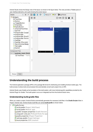 Android Studio shows the Design view of the layout, as shown in the figure below. This view provides a Palette pane of
user interface elements, and a grid showing the screen layout.
Understanding the build process
The Android application package (APK) is the package file format for distributing and installing Android mobile apps. The
build process involves tools and processes that automatically convert each project into an APK.
Android Studio uses Gradle as the foundation of the build system, with more Android-specific capabilities provided by the
Android Plugin for Gradle. This build system runs as an integrated tool from the Android Studio menu.
Understanding build.gradle files
When you create a project, Android Studio automatically generates the necessary build files in the Gradle Scripts folder in
Project: Android view. Android Studio build files are named build.gradle as shown below:
1.1: Create Your First Android App
24
 