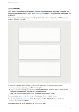 Touch feedback
Touch feedback provides instant visual confirmation at the point of contact when a user interacts with a UI element. The
default touch feedback animations for buttons use the RippleDrawable class, which transitions between different states with
a ripple effect.
In this example, ripples of ink expand outward from the point of touch to confirm user input. The card "lifts" and casts a
shadow to indicate an active state:
In most cases, you apply ripple functionality in your view XML by specifying the view background as follows:
?android:attr/selectableItemBackground for a bounded ripple.
?android:attr/selectableItemBackgroundBorderless for a ripple that extends beyond the view. It is drawn upon, and
bounded by, the nearest parent of the view with a non-null background.
Note: The selectableItemBackgroundBorderless attribute was introduced in API level 21.
Alternatively, you can define a RippleDrawable as an XML resource using the <ripple> element.
You can assign a color to RippleDrawable objects. To change the default touch feedback color, use the theme's
android:colorControlHighlight attribute.
For more information, see the API reference for the RippleDrawable class.
5.2: Material Design
243
 