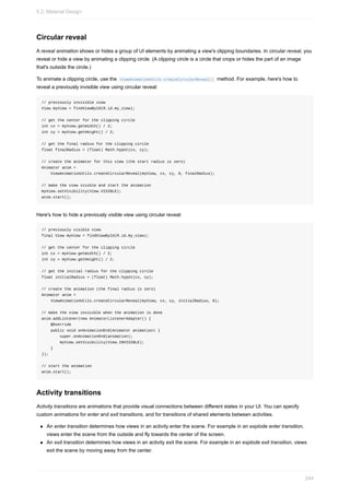 Circular reveal
A reveal animation shows or hides a group of UI elements by animating a view's clipping boundaries. In circular reveal, you
reveal or hide a view by animating a clipping circle. (A clipping circle is a circle that crops or hides the part of an image
that's outside the circle.)
To animate a clipping circle, use the ViewAnimationUtils.createCircularReveal() method. For example, here's how to
reveal a previously invisible view using circular reveal:
// previously invisible view
View myView = findViewById(R.id.my_view);
// get the center for the clipping circle
int cx = myView.getWidth() / 2;
int cy = myView.getHeight() / 2;
// get the final radius for the clipping circle
float finalRadius = (float) Math.hypot(cx, cy);
// create the animator for this view (the start radius is zero)
Animator anim =
ViewAnimationUtils.createCircularReveal(myView, cx, cy, 0, finalRadius);
// make the view visible and start the animation
myView.setVisibility(View.VISIBLE);
anim.start();
Here's how to hide a previously visible view using circular reveal:
// previously visible view
final View myView = findViewById(R.id.my_view);
// get the center for the clipping circle
int cx = myView.getWidth() / 2;
int cy = myView.getHeight() / 2;
// get the initial radius for the clipping circle
float initialRadius = (float) Math.hypot(cx, cy);
// create the animation (the final radius is zero)
Animator anim =
ViewAnimationUtils.createCircularReveal(myView, cx, cy, initialRadius, 0);
// make the view invisible when the animation is done
anim.addListener(new AnimatorListenerAdapter() {
@Override
public void onAnimationEnd(Animator animation) {
super.onAnimationEnd(animation);
myView.setVisibility(View.INVISIBLE);
}
});
// start the animation
anim.start();
Activity transitions
Activity transitions are animations that provide visual connections between different states in your UI. You can specify
custom animations for enter and exit transitions, and for transitions of shared elements between activities.
An enter transition determines how views in an activity enter the scene. For example in an explode enter transition,
views enter the scene from the outside and fly towards the center of the screen.
An exit transition determines how views in an activity exit the scene. For example in an explode exit transition, views
exit the scene by moving away from the center.
5.2: Material Design
244
 