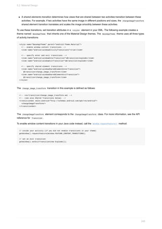 A shared elements transition determines how views that are shared between two activities transition between these
activities. For example, if two activities have the same image in different positions and sizes, the changeImageTransform
shared element transition translates and scales the image smoothly between these activities.
To use these transitions, set transition attributes in a <style> element in your XML. The following example creates a
theme named BaseAppTheme that inherits one of the Material Design themes. The BaseAppTheme theme uses all three types
of activity transitions:
<style name="BaseAppTheme" parent="android:Theme.Material">
<!-- enable window content transitions -->
<item name="android:windowActivityTransitions">true</item>
<!-- specify enter and exit transitions -->
<item name="android:windowEnterTransition">@transition/explode</item>
<item name="android:windowExitTransition">@transition/explode</item>
<!-- specify shared element transitions -->
<item name="android:windowSharedElementEnterTransition">
@transition/change_image_transform</item>
<item name="android:windowSharedElementExitTransition">
@transition/change_image_transform</item>
</style>
The change_image_transform transition in this example is defined as follows:
<!-- res/transition/change_image_transform.xml -->
<!-- (see also Shared Transitions below) -->
<transitionSet xmlns:android="http://schemas.android.com/apk/res/android">
<changeImageTransform/>
</transitionSet>
The changeImageTransform element corresponds to the ChangeImageTransform class. For more information, see the API
reference for Transition .
To enable window content transitions in your Java code instead, call the Window.requestFeature() method:
// inside your activity (if you did not enable transitions in your theme)
getWindow().requestFeature(Window.FEATURE_CONTENT_TRANSITIONS);
// set an exit transition
getWindow().setExitTransition(new Explode());
5.2: Material Design
245
 