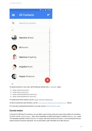 To specify transitions in your code, call the following methods with a Transition object:
Window.setEnterTransition()
Window.setExitTransition()
Window.setSharedElementEnterTransition()
Window.setSharedElementExitTransition()
For details about these methods, see the Window reference documentation .
To start an activity that uses transitions, use the ActivityOptions.makeSceneTransitionAnimation() method.
For more about implementing transitions in your app, see the activity transitions guide.
Curved motion
In Android 5.0 (API level 21) and above, you can define custom timing curves and curved motion patterns for animations.
To do this, use the PathInterpolator class, which interpolates an object's path based on a Bézier curve or a Path object.
The interpolator specifies a motion curve in a 1x1 square, with anchor points at (0,0) and (1,1) and control points that you
specify using the constructor arguments. You can also define a path interpolator as an XML resource:
5.2: Material Design
246
 