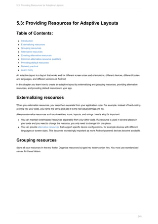 5.3: Providing Resources for Adaptive Layouts
Table of Contents:
Introduction
Externalizing resources
Grouping resources
Alternative resources
Creating alternative resources
Common alternative-resource qualifiers
Providing default resources
Related practical
Learn more
An adaptive layout is a layout that works well for different screen sizes and orientations, different devices, different locales
and languages, and different versions of Android.
In this chapter you learn how to create an adaptive layout by externalizing and grouping resources, providing alternative
resources, and providing default resources in your app.
Externalizing resources
When you externalize resources, you keep them separate from your application code. For example, instead of hard-coding
a string into your code, you name the string and add it to the res/values/strings.xml file.
Always externalize resources such as drawables, icons, layouts, and strings. Here's why it's important:
You can maintain externalized resources separately from your other code. If a resource is used in several places in
your code and you need to change the resource, you only need to change it in one place.
You can provide alternative resources that support specific device configurations, for example devices with different
languages or screen sizes. This becomes increasingly important as more Android-powered devices become available.
Grouping resources
Store all your resources in the res/ folder. Organize resources by type into folders under /res. You must use standardized
names for these folders.
5.3: Providing Resources for Adaptive Layouts
248
 