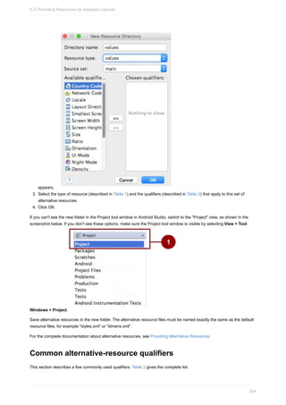 appears.
3. Select the type of resource (described in Table 1) and the qualifiers (described in Table 2) that apply to this set of
alternative resources.
4. Click OK.
If you can't see the new folder in the Project tool window in Android Studio, switch to the "Project" view, as shown in the
screenshot below. If you don't see these options, make sure the Project tool window is visible by selecting View > Tool
Windows > Project.
Save alternative resources in the new folder. The alternative resource files must be named exactly the same as the default
resource files, for example "styles.xml" or "dimens.xml".
For the complete documentation about alternative resources, see Providing Alternative Resources.
Common alternative-resource qualifiers
This section describes a few commonly used qualifiers. Table 2 gives the complete list.
5.3: Providing Resources for Adaptive Layouts
254
 