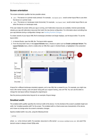 Screen orientation
The screen-orientation qualifier has two possible values:
port : The device is in portrait mode (vertical). For example, res/layout-port/ would contain layout files to use when
the device is in portrait mode.
land : The device is in landscape mode (horizontal). For example, res/layout-land/ would contain layout files to use
when the device is in landscape mode.
If the user rotates the screen while your app is running, and if alternative resources are available, Android automatically
reloads your app with alternative resources that match the new device configuration. For information about controlling how
your app behaves during a configuration change, see Handling Runtime Changes.
To create variants of your layout XML file for landscape orientation and larger displays, use the layout editor. To use the
layout editor:
1. In Android Studio, open the XML file. The layout editor appears.
2. From the drop-down menu in the Layout Variants menu, choose an option such as Create Landscape Variant. The
Layout Variants menu, which is visible when an XML file is open in Android Studio, is highlighted in the screenshot
below.
A layout for a different landscape orientation appears, and a new XML file is created for you. For example, you might now
have a file named "activity_main.xml (land)" along with your original "activity_main.xml" file. You can use the editor to
change the new layout without changing the original layout.
See the previous practical about layouts for an example of layout design.
Smallest width
The smallest-width qualifier specifies the minimum width of the device. It is the shortest of the screen's available height and
width, the "smallest possible width" for the screen. The smallest width is a fixed screen-size characteristic of the device,
and it does not change when the screen's orientation changes.
Specify smallest width in dp units, using the following format:
sw<N>dp
where <N> is the minimum width. For example, resources in a file named res/values-sw320dp/styles.xml are used if the
device's screen is always at least 320dp wide.
5.3: Providing Resources for Adaptive Layouts
255
 