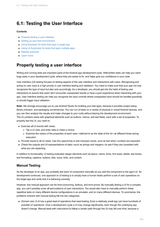 6.1: Testing the User Interface
Contents:
Properly testing a user interface
Setting up your test environment
Using Espresso for tests that span a single app
Using UI Automator for tests that span multiple apps
Related practical
Learn more
Properly testing a user interface
Writing and running tests are important parts of the Android app development cycle. Well-written tests can help you catch
bugs early in your development cycle, where they are easier to fix, and helps give you confidence in your code.
User interface (UI) testing focuses on testing aspects of the user interface and interactions with users. Recognizing and
acting on user input is a high priority in user interface testing and validation. You need to make sure that your app not only
recognizes the type of input but also acts accordingly. As a developer, you should get into the habit of testing user
interactions to ensure that users don't encounter unexpected results or have a poor experience when interacting with your
app. User interface testing can help you recognize the input controls where unexpected input should be handled gracefully
or should trigger input validation.
Note: We strongly encourage you to use Android Studio for building your test apps, because it provides project setup,
library inclusion, and packaging conveniences. You can run UI tests on a variety of physical or virtual Android devices, and
you can then analyze the results and make changes to your code without leaving the development environment.
The UI contains views with graphical elements such as buttons, menus, and text fields, each with a set of properties. To
properly test the UI, you need to:
Exercise all UI events with views:
Tap a UI view, and enter data or make a choice.
Examine the values of the properties of each view—referred to as the state of the UI—at different times during
execution.
Provide inputs to all UI views. Use this opportunity to test improper inputs, such as text when numbers are expected.
Check the outputs and UI representations of data—such as strings and integers—to see if they are consistent with
what you are expecting.
In addition to functionality, UI testing evaluates design elements such as layout, colors, fonts, font sizes, labels, text boxes,
text formatting, captions, buttons, lists, icons, links, and content.
Manual Testing
As the developer of an app, you probably test each UI component manually as you add the component to the app's UI. As
development continues, one approach to UI testing is to simply have a human tester perform a set of user operations on
the target app and verify that it is behaving correctly.
However, this manual approach can be time-consuming, tedious, and error-prone. By manually testing a UI for a complex
app, you can't possibly cover all permutations of user interactions. You would also have to manually perform these
repetitive tests on many different device configurations in an emulator, and on many different devices. To summarize, the
problems inherent with manual testing fall into two categories:
Domain size: A UI has a great deal of operations that need testing. Even a relatively small app can have hundreds of
possible UI operations. Over a development cycle a UI may change significantly, even though the underlying app
doesn't change. Manual tests with instructions to follow a certain path through the UI may fail over time, because a
6.1: Testing the User Interface
259
 