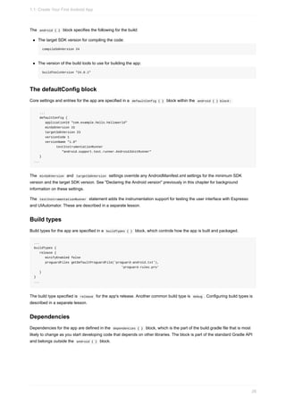 The android { } block specifies the following for the build:
The target SDK version for compiling the code:
compileSdkVersion 24
The version of the build tools to use for building the app:
buildToolsVersion "24.0.1"
The defaultConfig block
Core settings and entries for the app are specified in a defaultConfig { } block within the android { } block:
...
defaultConfig {
applicationId "com.example.hello.helloworld"
minSdkVersion 15
targetSdkVersion 23
versionCode 1
versionName "1.0"
testInstrumentationRunner
"android.support.test.runner.AndroidJUnitRunner"
}
...
The minSdkVersion and targetSdkVersion settings override any AndroidManifest.xml settings for the minimum SDK
version and the target SDK version. See "Declaring the Android version" previously in this chapter for background
information on these settings.
The testInstrumentationRunner statement adds the instrumentation support for testing the user interface with Espresso
and UIAutomator. These are described in a separate lesson.
Build types
Build types for the app are specified in a buildTypes { } block, which controls how the app is built and packaged.
...
buildTypes {
release {
minifyEnabled false
proguardFiles getDefaultProguardFile('proguard-android.txt'),
'proguard-rules.pro'
}
}
...
The build type specified is release for the app's release. Another common build type is debug . Configuring build types is
described in a separate lesson.
Dependencies
Dependencies for the app are defined in the dependencies { } block, which is the part of the build.gradle file that is most
likely to change as you start developing code that depends on other libraries. The block is part of the standard Gradle API
and belongs outside the android { } block.
1.1: Create Your First Android App
26
 
