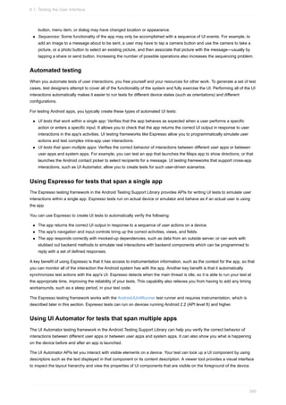 button, menu item, or dialog may have changed location or appearance.
Sequences: Some functionality of the app may only be accomplished with a sequence of UI events. For example, to
add an image to a message about to be sent, a user may have to tap a camera button and use the camera to take a
picture, or a photo button to select an existing picture, and then associate that picture with the message—usually by
tapping a share or send button. Increasing the number of possible operations also increases the sequencing problem.
Automated testing
When you automate tests of user interactions, you free yourself and your resources for other work. To generate a set of test
cases, test designers attempt to cover all of the functionality of the system and fully exercise the UI. Performing all of the UI
interactions automatically makes it easier to run tests for different device states (such as orientations) and different
configurations.
For testing Android apps, you typically create these types of automated UI tests:
UI tests that work within a single app: Verifies that the app behaves as expected when a user performs a specific
action or enters a specific input. It allows you to check that the app returns the correct UI output in response to user
interactions in the app's activities. UI testing frameworks like Espresso allow you to programmatically simulate user
actions and test complex intra-app user interactions.
UI tests that span multiple apps: Verifies the correct behavior of interactions between different user apps or between
user apps and system apps. For example, you can test an app that launches the Maps app to show directions, or that
launches the Android contact picker to select recipients for a message. UI testing frameworks that support cross-app
interactions, such as UI Automator, allow you to create tests for such user-driven scenarios.
Using Espresso for tests that span a single app
The Espresso testing framework in the Android Testing Support Library provides APIs for writing UI tests to simulate user
interactions within a single app. Espresso tests run on actual device or emulator and behave as if an actual user is using
the app.
You can use Espresso to create UI tests to automatically verify the following:
The app returns the correct UI output in response to a sequence of user actions on a device.
The app's navigation and input controls bring up the correct activities, views, and fields.
The app responds correctly with mocked-up dependencies, such as data from an outside server, or can work with
stubbed out backend methods to simulate real interactions with backend components which can be programmed to
reply with a set of defined responses.
A key benefit of using Espresso is that it has access to instrumentation information, such as the context for the app, so that
you can monitor all of the interaction the Android system has with the app. Another key benefit is that it automatically
synchronizes test actions with the app's UI. Espresso detects when the main thread is idle, so it is able to run your test at
the appropriate time, improving the reliability of your tests. This capability also relieves you from having to add any timing
workarounds, such as a sleep period, in your test code.
The Espresso testing framework works with the AndroidJUnitRunner test runner and requires instrumentation, which is
described later in this section. Espresso tests can run on devices running Android 2.2 (API level 8) and higher.
Using UI Automator for tests that span multiple apps
The UI Automator testing framework in the Android Testing Support Library can help you verify the correct behavior of
interactions between different user apps or between user apps and system apps. It can also show you what is happening
on the device before and after an app is launched.
The UI Automator APIs let you interact with visible elements on a device. Your test can look up a UI component by using
descriptors such as the text displayed in that component or its content description. A viewer tool provides a visual interface
to inspect the layout hierarchy and view the properties of UI components that are visible on the foreground of the device.
6.1: Testing the User Interface
260
 