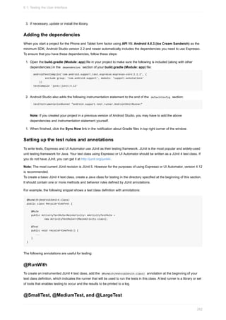 3. If necessary, update or install the library.
Adding the dependencies
When you start a project for the Phone and Tablet form factor using API 15: Android 4.0.3 (Ice Cream Sandwich) as the
minimum SDK, Android Studio version 2.2 and newer automatically includes the dependencies you need to use Espresso.
To ensure that you have these dependencies, follow these steps:
1. Open the build.gradle (Module: app) file in your project to make sure the following is included (along with other
dependencies) in the dependencies section of your build.gradle (Module: app) file:
androidTestCompile('com.android.support.test.espresso:espresso-core:2.2.2', {
exclude group: 'com.android.support', module: 'support-annotations'
})
testCompile 'junit:junit:4.12'
2. Android Studio also adds the following instrumentation statement to the end of the defaultConfig section:
testInstrumentationRunner "android.support.test.runner.AndroidJUnitRunner"
Note: If you created your project in a previous version of Android Studio, you may have to add the above
dependencies and instrumentation statement yourself.
1. When finished, click the Sync Now link in the notification about Gradle files in top right corner of the window.
Setting up the test rules and annotations
To write tests, Espresso and UI Automator use JUnit as their testing framework. JUnit is the most popular and widely-used
unit testing framework for Java. Your test class using Espresso or UI Automator should be written as a JUnit 4 test class. If
you do not have JUnit, you can get it at http://junit.org/junit4/.
Note: The most current JUnit revision is JUnit 5. However for the purposes of using Espresso or UI Automator, version 4.12
is recommended.
To create a basic JUnit 4 test class, create a Java class for testing in the directory specified at the beginning of this section.
It should contain one or more methods and behavior rules defined by JUnit annotations.
For example, the following snippet shows a test class definition with annotations:
@RunWith(AndroidJUnit4.class)
public class RecyclerViewTest {
@Rule
public ActivityTestRule<MainActivity> mActivityTestRule =
new ActivityTestRule<>(MainActivity.class);
@Test
public void recyclerViewTest() {
...
}
}
The following annotations are useful for testing:
@RunWith
To create an instrumented JUnit 4 test class, add the @RunWith(AndroidJUnit4.class) annotation at the beginning of your
test class definition, which indicates the runner that will be used to run the tests in this class. A test runner is a library or set
of tools that enables testing to occur and the results to be printed to a log.
@SmallTest, @MediumTest, and @LargeTest
6.1: Testing the User Interface
262
 