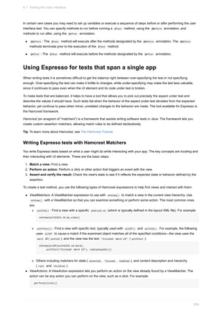 In certain rare cases you may need to set up variables or execute a sequence of steps before or after performing the user
interface test. You can specify methods to run before running a @Test method, using the @Before annotation, and
methods to run after, using the @After annotation.
@Before : The @Test method will execute after the methods designated by the @Before annotation. The @Before
methods terminate prior to the execution of the @Test method.
@After : The @Test method will execute before the methods designated by the @After annotation.
Using Espresso for tests that span a single app
When writing tests it is sometimes difficult to get the balance right between over-specifying the test or not specifying
enough. Over-specifying the test can make it brittle to changes, while under-specifying may make the test less valuable,
since it continues to pass even when the UI element and its code under test is broken.
To make tests that are balanced, it helps to have a tool that allows you to pick out precisely the aspect under test and
describe the values it should have. Such tests fail when the behavior of the aspect under test deviates from the expected
behavior, yet continue to pass when minor, unrelated changes to the behavior are made. The tool available for Espresso is
the Hamcrest framework.
Hamcrest (an anagram of "matchers") is a framework that assists writing software tests in Java. The framework lets you
create custom assertion matchers, allowing match rules to be defined declaratively.
Tip: To learn more about Hamcrest, see The Hamcrest Tutorial.
Writing Espresso tests with Hamcrest Matchers
You write Espresso tests based on what a user might do while interacting with your app. The key concepts are locating and
then interacting with UI elements. These are the basic steps:
1. Match a view: Find a view.
2. Perform an action: Perform a click or other action that triggers an event with the view.
3. Assert and verify the result: Check the view's state to see if it reflects the expected state or behavior defined by the
assertion.
To create a test method, you use the following types of Hamcrest expressions to help find views and interact with them:
ViewMatchers: A ViewMatcher expression to use with onView() to match a view in the current view hierarchy. Use
onView() with a ViewMatcher so that you can examine something or perform some action. The most common ones
are:
withId() : Find a view with a specific android:id (which is typically defined in the layout XML file). For example:
onView(withId(R.id.my_view))
withText() : Find a view with specific text, typically used with allOf() and withId() . For example, the following
uses allOf to cause a match if the examined object matches all of the specified conditions—the view uses the
word id ( withId ), and the view has the text "Clicked! Word 15" ( withText ):
onView(allOf(withId(R.id.word),
withText("Clicked! Word 15"), isDisplayed()))
Others including matchers for state ( selected , focused , enabled ), and content description and hierarchy
( root and children ).
ViewActions: A ViewAction expression lets you perform an action on the view already found by a ViewMatcher. The
action can be any action you can perform on the view, such as a click. For example:
.perform(click())
6.1: Testing the User Interface
264
 