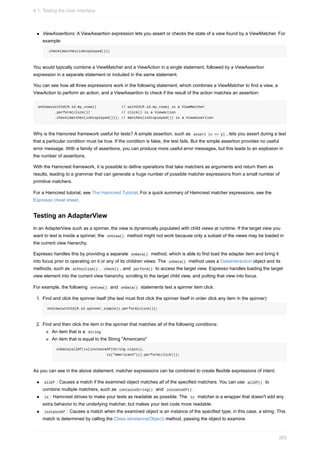 ViewAssertions: A ViewAssertion expression lets you assert or checks the state of a view found by a ViewMatcher. For
example:
.check(matches(isDisplayed()))
You would typically combine a ViewMatcher and a ViewAction in a single statement, followed by a ViewAssertion
expression in a separate statement or included in the same statement.
You can see how all three expressions work in the following statement, which combines a ViewMatcher to find a view, a
ViewAction to perform an action, and a ViewAssertion to check if the result of the action matches an assertion:
onView(withId(R.id.my_view)) // withId(R.id.my_view) is a ViewMatcher
.perform(click()) // click() is a ViewAction
.check(matches(isDisplayed())); // matches(isDisplayed()) is a ViewAssertion
Why is the Hamcrest framework useful for tests? A simple assertion, such as assert (x == y) , lets you assert during a test
that a particular condition must be true. If the condition is false, the test fails. But the simple assertion provides no useful
error message. With a family of assertions, you can produce more useful error messages, but this leads to an explosion in
the number of assertions.
With the Hamcrest framework, it is possible to define operations that take matchers as arguments and return them as
results, leading to a grammar that can generate a huge number of possible matcher expressions from a small number of
primitive matchers.
For a Hamcrest tutorial, see The Hamcrest Tutorial. For a quick summary of Hamcrest matcher expressions, see the
Espresso cheat sheet.
Testing an AdapterView
In an AdapterView such as a spinner, the view is dynamically populated with child views at runtime. If the target view you
want to test is inside a spinner, the onView() method might not work because only a subset of the views may be loaded in
the current view hierarchy.
Espresso handles this by providing a separate onData() method, which is able to first load the adapter item and bring it
into focus prior to operating on it or any of its children views. The onData() method uses a DataInteraction object and its
methods, such as atPosition() , check() , and perform() to access the target view. Espresso handles loading the target
view element into the current view hierarchy, scrolling to the target child view, and putting that view into focus.
For example, the following onView() and onData() statements test a spinner item click:
1. Find and click the spinner itself (the test must first click the spinner itself in order click any item in the spinner):
onView(withId(R.id.spinner_simple)).perform(click());
2. Find and then click the item in the spinner that matches all of the following conditions:
An item that is a String
An item that is equal to the String "Americano"
onData(allOf(is(instanceOf(String.class)),
is("Americano"))).perform(click());
As you can see in the above statement, matcher expressions can be combined to create flexible expressions of intent:
allOf : Causes a match if the examined object matches all of the specified matchers. You can use allOf() to
combine multiple matchers, such as containsString() and instanceOf() .
is : Hamcrest strives to make your tests as readable as possible. The is matcher is a wrapper that doesn't add any
extra behavior to the underlying matcher, but makes your test code more readable.
instanceOf : Causes a match when the examined object is an instance of the specified type; in this case, a string. This
match is determined by calling the Class.isInstance(Object) method, passing the object to examine.
6.1: Testing the User Interface
265
 