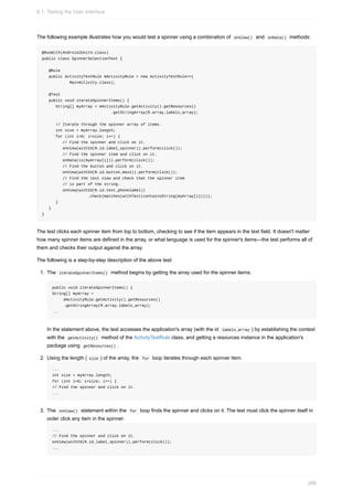 The following example illustrates how you would test a spinner using a combination of onView() and onData() methods:
@RunWith(AndroidJUnit4.class)
public class SpinnerSelectionTest {
@Rule
public ActivityTestRule mActivityRule = new ActivityTestRule<>(
MainActivity.class);
@Test
public void iterateSpinnerItems() {
String[] myArray = mActivityRule.getActivity().getResources()
.getStringArray(R.array.labels_array);
// Iterate through the spinner array of items.
int size = myArray.length;
for (int i=0; i<size; i++) {
// Find the spinner and click on it.
onView(withId(R.id.label_spinner)).perform(click());
// Find the spinner item and click on it.
onData(is(myArray[i])).perform(click());
// Find the button and click on it.
onView(withId(R.id.button_main)).perform(click());
// Find the text view and check that the spinner item
// is part of the string.
onView(withId(R.id.text_phonelabel))
.check(matches(withText(containsString(myArray[i]))));
}
}
}
The test clicks each spinner item from top to bottom, checking to see if the item appears in the text field. It doesn't matter
how many spinner items are defined in the array, or what language is used for the spinner's items—the test performs all of
them and checks their output against the array.
The following is a step-by-step description of the above test:
1. The iterateSpinnerItems() method begins by getting the array used for the spinner items:
public void iterateSpinnerItems() {
String[] myArray =
mActivityRule.getActivity().getResources()
.getStringArray(R.array.labels_array);
...
In the statement above, the test accesses the application's array (with the id labels_array ) by establishing the context
with the getActivity() method of the ActivityTestRule class, and getting a resources instance in the application's
package using getResources() .
2. Using the length ( size ) of the array, the for loop iterates through each spinner item.
...
int size = myArray.length;
for (int i=0; i<size; i++) {
// Find the spinner and click on it.
...
3. The onView() statement within the for loop finds the spinner and clicks on it. The test must click the spinner itself in
order click any item in the spinner:
...
// Find the spinner and click on it.
onView(withId(R.id.label_spinner)).perform(click());
...
6.1: Testing the User Interface
266
 
