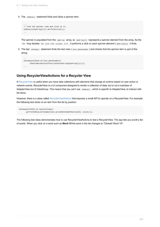 4. The onData() statement finds and clicks a spinner item:
...
// Find the spinner item and click on it.
onData(is(myArray[i])).perform(click());
...
The spinner is populated from the myArray array, so myArray[i] represents a spinner element from the array. As the
for loop iterates for (int i=0; i<size; i++) , it performs a click on each spinner element ( myArray[i]) it finds.
5. The last onView() statement finds the text view ( text_phonelabel ) and checks that the spinner item is part of the
string:
...
onView(withId(R.id.text_phonelabel))
.check(matches(withText(containsString(myArray[i]))));
...
Using RecyclerViewActions for a Recycler View
A RecyclerView is useful when you have data collections with elements that change at runtime based on user action or
network events. RecyclerView is a UI component designed to render a collection of data, but is not a subclass of
AdapterView but of ViewGroup. This means that you can't use onData() , which is specific to AdapterView, to interact with
list items.
However, there is a class called RecyclerViewActions that exposes a small API to operate on a RecyclerView. For example,
the following test clicks on an item from the list by position:
onView(withId(R.id.recyclerView))
.perform(RecyclerViewActions.actionOnItemAtPosition(0, click()));
The following test class demonstrates how to use RecyclerViewActions to test a RecyclerView. The app lets you scroll a list
of words. When you click on a word such as Word 15 the word in the list changes to "Clicked! Word 15":
6.1: Testing the User Interface
267
 